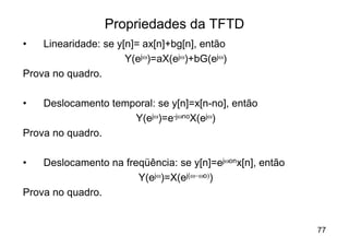 Propriedades da TFTD
•   Linearidade: se y[n]= ax[n]+bg[n], então
                      Y(ejw)=aX(ejw)+bG(ejw)
Prova no quadro.

•   Deslocamento temporal: se y[n]=x[n-no], então
                     Y(ejw)=e-jwnoX(ejw)
Prova no quadro.

•   Deslocamento na freqüência: se y[n]=ejwonx[n], então
                       Y(ejw)=X(ej(w-wo))
Prova no quadro.


                                                           77
 