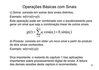 Operações Básicas com Sinais
c) Soma: consiste em somar dois sinais distintos.
Exemplo: w(t)=x(t)+y(t)
Esta operação pode ser combinada com o escalonamento para
gerar um sinal que seja a combinação linear de outros sinais.
                    N -1
             g (t ) = å ai cos(wi ) + bi sin(wi )
                    i =0

d) Produto: consiste em obter um novo sinal a partir do produto
de dois sinais conhecidos.
Exemplo: w(t)=x(t).y(t)

Dica importante: o restante do capítulo 1 traz aplicações
importantes sobre processamento digital de sinais. A leitura
das demais sessões deste capítulo é recomendada.               8
 