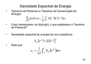 Densidade Espectral de Energia
•   Teorema de Parseval ou Teorema da Conservação da
    Energia:
                                         òp ( ) ( )
                ¥                        p
                               1
                å g[n]h [n] = 2p
               n = -¥
                       *
                                         -
                                             G e jw H * e jw d w

•   Caso interessante: se h[n]=g[n], o que estabelece o Teorema
    de Parseval?

•   Densidade espectral de energia de uma seqüência:

                           ( ) = G(e )
                       S xx e   jw               jw 2


•   Note que

                    ex =
                          1
                         2p      òp
                                     p

                                     -
                                               ( )
                                         S xx e jw dw

                                                                   80
 