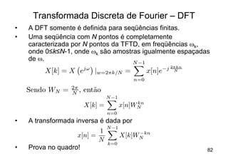 Transformada Discreta de Fourier – DFT
•   A DFT somente é definida para seqüências finitas.
•   Uma seqüência com N pontos é completamente
    caracterizada por N pontos da TFTD, em freqüências wk,
    onde 0≤k≤N-1, onde wk são amostras igualmente espaçadas
    de w.                            N ¡1
                       j!                            ¡j 2¼kn
         X[k] = X e         jw=2¼k=N =           x[n]e   N

                                           n=0
                 2¼
    Sendo WN =   N ,   ent~o
                          a
                                N ¡1
                                X
                                            kn
                       X[k] =          x[n]WN
                                n=0
•   A transformada inversa é dada por
                             N ¡1
                           1 X         ¡kn
                    x[n] =        X[k]WN
                           N
                              k=0
•   Prova no quadro!                                           82
 