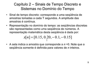 Capítulo 2 – Sinais de Tempo Discreto e
        Sistemas no Domínio do Tempo
• Sinal de tempo discreto: corresponde a uma seqüência de
  amostras tomadas a cada T segundos. A amplitude das
  amostras é contínua.
• Representação no domínio do tempo: as seqüências discretas
  são representadas como uma seqüência de números. A
  representação matemática desta seqüência é dada por:
             x[ n ] = [0.15, 0.20, - 0.1, - 0.15]
• A seta indica a amostra que corresponde a n =0. Note que a
  seqüência somente é definida para valores de n inteiros.




                                                               9
 