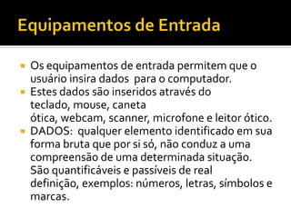 Equipamentos de EntradaOs equipamentos de entrada permitem que o usuário insira dados  para o computador.Estes dados são inseridos através do teclado, mouse, caneta ótica, webcam, scanner, microfone e leitor ótico.DADOS:  qualquer elemento identificado em sua forma bruta que por si só, não conduz a uma compreensão de uma determinada situação. São quantificáveis e passíveis de real definição, exemplos: números, letras, símbolos e marcas. 