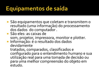 Equipamentos de saídaSão equipamentos que coletam e transmitem o resultado (uma informação) do processamento dos dados  do computador .São eles: as caixas de som, projetor, impressora, monitor e plotter.Informação: é o resultado dos dados devidamente tratados, comparados, classificados e configurado para o entendimento humano e sua utilização real para uma tomada de decisão ou para uma melhor compreensão do objeto em estudo.