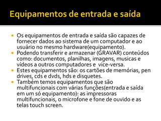 Equipamentos de entrada e saídaOs equipamentos de entrada e saída são capazes de fornecer dados ao sistema de um computador e ao usuário no mesmo hardware(equipamento).Podendo transferir e armazenar (GRAVAR) conteúdos como: documentos, planilhas, imagens, musicas e vídeos a outros computadores e  vice-versa. Estes equipamentos são: os cartões de memórias, pen drives, cds e dvds, hds e disquetes.Também temos equipamentos que são multifuncionais com várias funções(entrada e saída em um só equipamento): as impressoras multifuncionais, o microfone e fone de ouvido e as telas touch screen.