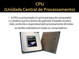 CPU(Unidade Central de Processamento)A CPU ou processador é a principal peça do computador( o cérebro) que fica dentro do gabinete instalada na placa mãe, sendo ela a responsável pelo processamento de todas as tarefas realizadas em todos os computadores.