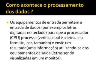  Os equipamentos de entrada permitem a
entrada de dados (por exemplo: letras
digitadas no teclado) para que o processador
(CPU) processe (verifica qual é a letra, seu
formato, cor, tamanho) e envie um
resultado(uma informação) utilizando-se dos
equipamentos de saída (letras sendo
visualizadas em um monitor).
 