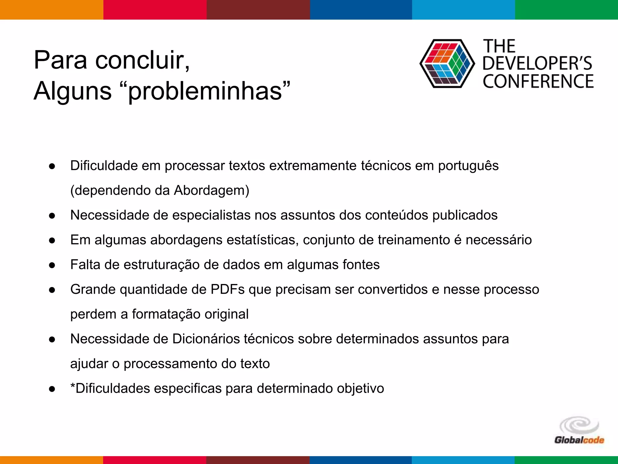 Globalcode – Open4education
Para concluir,
Alguns “probleminhas”
● Dificuldade em processar textos extremamente técnicos em português
(dependendo da Abordagem)
● Necessidade de especialistas nos assuntos dos conteúdos publicados
● Em algumas abordagens estatísticas, conjunto de treinamento é necessário
● Falta de estruturação de dados em algumas fontes
● Grande quantidade de PDFs que precisam ser convertidos e nesse processo
perdem a formatação original
● Necessidade de Dicionários técnicos sobre determinados assuntos para
ajudar o processamento do texto
● *Dificuldades especificas para determinado objetivo
 