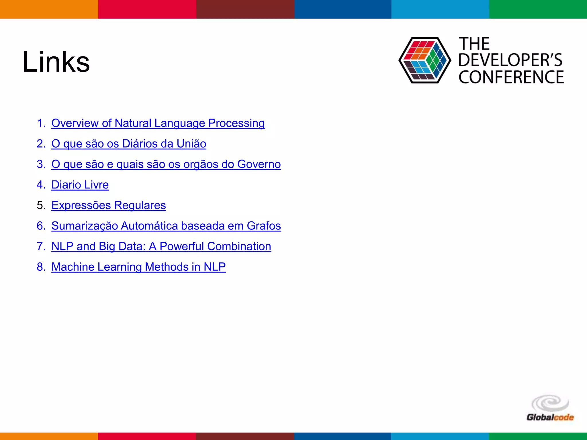 Globalcode – Open4education
Links
1. Overview of Natural Language Processing
2. O que são os Diários da União
3. O que são e quais são os orgãos do Governo
4. Diario Livre
5. Expressões Regulares
6. Sumarização Automática baseada em Grafos
7. NLP and Big Data: A Powerful Combination
8. Machine Learning Methods in NLP
 