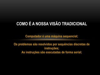 COMO É A NOSSA VISÃO TRADICIONAL
Computador é uma máquina sequencial;
Os problemas são resolvidos por sequências discretas de
instruções;
As instruções são executadas de forma serial;
 