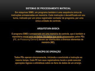 Em máquinas SIMD, um programa também é uma sequência única de
instruções armazenadas em memória. Cada instrução é decodificada em seu
turno, indicado por um único registrador contador de programa, por uma
única unidade de controle.
SISTEMAS DE PROCESSAMENTO MATRICIAL
O programa SIMD é armazenado em uma memória de controle, que é também o
repositório inicial para os dados. Os dados que serão processados pelos PEs
(PE, de Processing Element) devem ser distribuídos a diversos elementos de
memória (ME).
ARQUITETURA BÁSICA
Todos PEs operam sincronamente, iniciando e concluindo a instrução ao
mesmo tempo. Cada PE tem seus registradores locais e pode executar
operações lógicas e aritméticas sobre os itens de dados de um arranjo.
PRINCÍPIO DE OPERAÇÃO
 