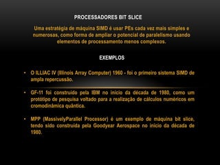 Uma estratégia de máquina SIMD é usar PEs cada vez mais simples e
numerosas, como forma de ampliar o potencial de paralelismo usando
elementos de processamento menos complexos.
PROCESSADORES BIT SLICE
• O ILLIAC IV (Illinois Array Computer) 1960 - foi o primeiro sistema SIMD de
ampla repercussão.
• GF-11 foi construído pela IBM no início da década de 1980, como um
protótipo de pesquisa voltado para a realização de cálculos numéricos em
cromodinâmica quântica.
• MPP (MassivelyParallel Processor) é um exemplo de máquina bit slice,
tendo sido construída pela Goodyear Aerospace no início da década de
1980.
EXEMPLOS
 
