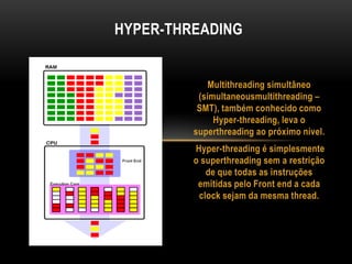 Multithreading simultâneo
(simultaneousmultithreading –
SMT), também conhecido como
Hyper-threading, leva o
superthreading ao próximo nível.
Hyper-threading é simplesmente
o superthreading sem a restrição
de que todas as instruções
emitidas pelo Front end a cada
clock sejam da mesma thread.
HYPER-THREADING
 