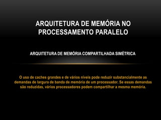 O uso de caches grandes e de vários níveis pode reduzir substancialmente as
demandas de largura de banda de memória de um processador. Se essas demandas
são reduzidas, vários processadores podem compartilhar a mesma memória.
ARQUITETURA DE MEMÓRIA NO
PROCESSAMENTO PARALELO
ARQUITETURA DE MEMÓRIA COMPARTILHADA SIMÉTRICA
 