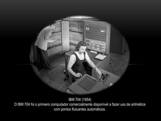 IBM 704 (1954)
O IBM 704 foi o primeiro computador comercialmente disponível a fazer uso de aritmética
com pontos flutuantes automáticos.
 