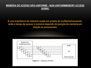 É uma arquitetura de memória usada em projeto de multiprocessamento,
onde o tempo de acesso à memória depende da posição da memória em
relação ao processador.
MEMÓRIA DE ACESSO NÃO-UNIFORME - NON-UNIFORMMEMORY ACCESS
(NUMA)
 