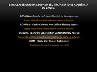 NCC-NUMA - (Non-Cache-Coherent Non-Uniform Memory Access)
Acesso não-uniforme à memória sem coerência de cache;
CC-NUMA - (Cache-Coherent Non-Uniform Memory Access)
Acesso não uniforme à memória com coerência de cache;
SC-NUMA - (Software-Coherent Non-Uniform Memory Access)
Acesso não uniforme à memória com coerência de cache em software;
COMA - (Cache-Only Memory Architecture)
Arquiteturas de memória somente com cache
ESTA CLASSE DIVIDIDA SEGUNDO SEU TRATAMENTO DE COERÊNCIA
DE CACHE.
 