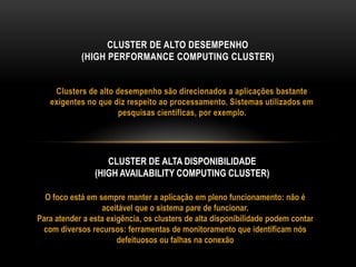 Clusters de alto desempenho são direcionados a aplicações bastante
exigentes no que diz respeito ao processamento. Sistemas utilizados em
pesquisas científicas, por exemplo.
CLUSTER DE ALTO DESEMPENHO
(HIGH PERFORMANCE COMPUTING CLUSTER)
CLUSTER DE ALTA DISPONIBILIDADE
(HIGH AVAILABILITY COMPUTING CLUSTER)
O foco está em sempre manter a aplicação em pleno funcionamento: não é
aceitável que o sistema pare de funcionar.
Para atender a esta exigência, os clusters de alta disponibilidade podem contar
com diversos recursos: ferramentas de monitoramento que identificam nós
defeituosos ou falhas na conexão
 