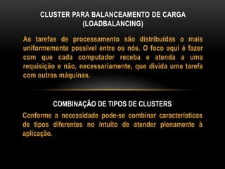 As tarefas de processamento são distribuídas o mais
uniformemente possível entre os nós. O foco aqui é fazer
com que cada computador receba e atenda a uma
requisição e não, necessariamente, que divida uma tarefa
com outras máquinas.
CLUSTER PARA BALANCEAMENTO DE CARGA
(LOADBALANCING)
COMBINAÇÃO DE TIPOS DE CLUSTERS
Conforme a necessidade pode-se combinar características
de tipos diferentes no intuito de atender plenamente à
aplicação.
 