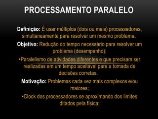 Definição: É usar múltiplos (dois ou mais) processadores,
simultaneamente para resolver um mesmo problema.
Objetivo: Redução do tempo necessário para resolver um
problema (desempenho);
•Paralelismo de atividades diferentes e que precisam ser
realizadas em um tempo aceitável para a tomada de
decisões corretas.
Motivação: Problemas cada vez mais complexos e/ou
maiores;
•Clock dos processadores se aproximando dos limites
ditados pela física;
PROCESSAMENTO PARALELO
 