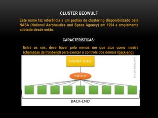 Este nome faz referência a um padrão de clustering disponibilizado pela
NASA (National Aeronautics and Space Agency) em 1994 e amplamente
adotado desde então.
CLUSTER BEOWULF
CARACTERÍSTICAS:
Entre os nós, deve haver pelo menos um que atue como mestre
(chamadas de front-end) para exercer o controle dos demais (back-end).
 