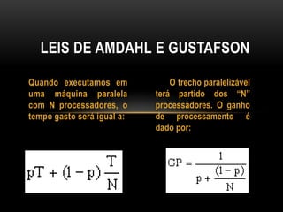 Quando executamos em
uma máquina paralela
com N processadores, o
tempo gasto será igual a:
LEIS DE AMDAHL E GUSTAFSON
O trecho paralelizável
terá partido dos “N”
processadores. O ganho
de processamento é
dado por:
 