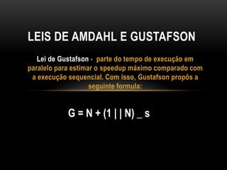 Lei de Gustafson - parte do tempo de execução em
paralelo para estimar o speedup máximo comparado com
a execução sequencial. Com isso, Gustafson propôs a
seguinte formula:
LEIS DE AMDAHL E GUSTAFSON
G = N + (1 | | N) _ s
 