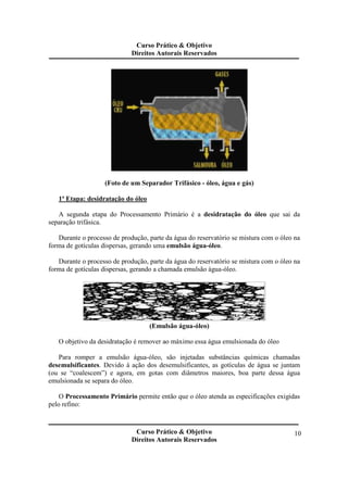 Curso Prático & Objetivo 
Direitos Autorais Reservados 
Curso Prático & Objetivo 
Direitos Autorais Reservados 
10 
(Foto de um Separador Trifásico - óleo, água e gás) 
1ª Etapa: desidratação do óleo 
A segunda etapa do Processamento Primário é a desidratação do óleo que sai da 
separação trifásica. 
Durante o processo de produção, parte da água do reservatório se mistura com o óleo na 
forma de gotículas dispersas, gerando uma emulsão água-óleo. 
Durante o processo de produção, parte da água do reservatório se mistura com o óleo na 
forma de gotículas dispersas, gerando a chamada emulsão água-óleo. 
(Emulsão água-óleo) 
O objetivo da desidratação é remover ao máximo essa água emulsionada do óleo 
Para romper a emulsão água-óleo, são injetadas substâncias químicas chamadas 
desemulsificantes. Devido à ação dos desemulsificantes, as gotículas de água se juntam 
(ou se “coalescem”) e agora, em gotas com diâmetros maiores, boa parte dessa água 
emulsionada se separa do óleo. 
O Processamento Primário permite então que o óleo atenda as especificações exigidas 
pelo refino: 
 