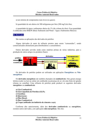 Curso Prático & Objetivo 
Direitos Autorais Reservados 
Curso Prático & Objetivo 
Direitos Autorais Reservados 
11 
a) um mínimo de componentes mais leves (os gases); 
b) quantidade de sais abaixo de 300 miligramas por litro (300 mg/l) de óleo; 
c) quantidade de água e sedimentos abaixo de 1% (do volume do óleo). Essa quantidade 
é conhecida como BS&W (Basic Sediments and Water - Água e Sedimentos Básicos) 
04. Derivados 
São muitas as aplicações dos derivados do petróleo. 
Alguns derivados já saem da refinaria prontos para serem “consumidos”, sendo 
comercializados diretamente para distribuidores e consumidores. 
Outros derivados servirão ainda como matérias primas de várias indústrias, para a 
produção de outros artigos (os produtos finais). 
Os derivados do petróleo podem ser utilizados em aplicações Energéticas ou Não-energéticas: 
Os derivados energéticos são também chamados de combustíveis. Eles geram energia 
térmica (calor ou luz) ao entrar em combustão na presença do ar e de uma fonte de ignição 
(chama ou centelha). Uma refinaria de petróleo pode produzir os seguintes derivados 
energéticos ou combustíveis: 
a) Gás Combustível; 
b) Gás Liquefeito de Petróleo (GLP); 
c) Gasolina; 
d) Querosene; 
e) Óleo Diesel; 
f) Óleo Combustível; 
g) Coque (utilizado em indústria de cimento e aço). 
Conforme dito anteriormente, além dos derivados combustíveis ou energéticos, 
existem outros derivados, com aplicações não-energéticas. São eles: 
 