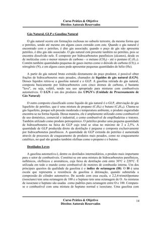 Curso Prático & Objetivo 
Direitos Autorais Reservados 
Curso Prático & Objetivo 
Direitos Autorais Reservados 
14 
Gás Natural, GLP e Gasolina Natural 
O gás natural ocorre em formações rochosas no subsolo terrestre, da mesma forma que 
o petróleo, sendo até mesmo em alguns casos extraído com este. Quando o gás natural é 
encontrado com o petróleo, é dito gás associado; quando o poço de gás não apresenta 
petróleo, é dito gás não associado. O gás natural está presente também no petróleo, pois se 
encontra dissolvido nele. É composto por hidrocarbonetos parafínicos (alcanos), desde os 
de moléculas com o menor número de carbono - o metano (CH4) - até o pentano (C5H12). 
Contém também quantidades pequenas de gases inertes como o dióxido de carbono (C02), o 
nitrogênio (N), e em alguns casos pode apresentar pequenas quantidades de hélio (He). 
A partir do gás natural bruto extraído diretamente do poço produtor, é possível obter 
frações de hidrocarbonetos mais pesados, chamados de líquidos de gás natural (LGN). 
Desses líquidos retira-se a gasolina natural e o GLP. A gasolina retirada do gás natural, 
composta basicamente por hidrocarbonetos com cinco átomos de carbono, é bastante 
"leve", ou seja, volátil, sendo seu uso apropriado para misturas com combustíveis 
automotivos. O LGN é um dos produtos das UPGN’s (Unidade de Processamento de 
Gás Natural) 
O outro composto classificado como líquido de gás natural é o GLP, abreviação de gás 
liquefeito de petróleo, que é uma mistura de propano (C3H8) e butano (C4H10). Chama-se 
gás liquefeito, porque sob pressão moderada e temperatura ambiente, o produto engarrafado 
encontra-se na forma líquida. Dessa maneira, ele é amplamente utilizado como combustível 
de uso doméstico, comercial e industrial, e como combustível de empilhadeiras e tratores. 
Também utilizado como produto petroquímico. O petróleo produz uma pequena quantidade 
de hidrocarbonetos na faixa do GLP cujo total se situa no máximo de 2 a 2,5%. A 
quantidade de GLP produzida direto da destilação é pequena e composta exclusivamente 
por hidrocarbonetos parafínicos. A quantidade de GLP extraída do petróleo é aumentada 
através de processos de craqueamento de produtos mais pesados, como no craqueamento 
catalítico, no qual são gerados também olefinas como o propeno e o buteno. 
Destilados Leves 
A gasolina automotiva é, dentre os destilados intermediários, o produto mais importante 
para o setor de combustíveis. Constitui-se em uma mistura de hidrocarbonetos parafínicos, 
naftênicos, olefínicos e aromáticos, cuja faixa de destilação está entre 30°C e 220°C. É 
utilizada em todo o mundo como combustível de motores de combustão interna. Um dos 
principais quesitos da qualidade da gasolina é o índice de octanagem (I0). O I0 é uma 
escala que representa a resistência da gasolina à detonação, quando submetida a 
compressão do cilindro automotivo. De acordo com essa escala, o 2,2,4-trimetilpentano 
(isooctano) tem uma octanagem de 100 e o heptano tem uma octanagem de O. As misturas 
de isooctano e heptano são usadas como padrões para octanagem entre O e 100. Compara-se 
o combustível com uma mistura de heptano normal e isooctano. Uma gasolina com 
 