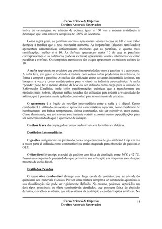 Curso Prático & Objetivo 
Direitos Autorais Reservados 
índice de octanagem, ou número de octana, igual a 100 tem a mesma resistência à 
detonação que uma amostra composta de 100% de isooctano. 
Como regra geral, as parafinas normais apresentam valores baixos de 10, e esse valor 
decresce à medida que o peso molecular aumenta. As isoparafinas (alcanos ramificados) 
apresentam características antidetonantes melhores que as parafinas, e quanto mais 
ramificações, melhor é o 10. As olefinas apresentam maior 10 do que as parafinas 
correspondentes e os naftênicos (cadeias cíclicas) apresentam valores intermediários entre 
parafinas e olefinas. Os compostos aromáticos são os que apresentam os maiores valores de 
10. 
A nafta representa os produtos que contêm propriedades entre a gasolina e o querosene. 
A nafta leve, em geral, é destinada à mistura com outras naftas produzidas na refinaria, de 
forma a compor a gasolina. As naftas são utilizadas como solventes industriais de tintas, em 
lavagem a seco e como matéria-prima para o eteno na indústria petroquímica. A nafta 
"pesada" pode ter o mesmo destino da leve ou ser utilizada como carga para a unidade de 
Reformação Catalítica, onde sofre transformações químicas que a transformam em 
produtos mais nobres. Algumas naftas pesadas são utilizadas para reduzir a viscosidade do 
asfalto, que é posteriormente aplicado como óleo para revestimento de estradas. 
O querosene é a fração do petróleo intermediária entre a nafta e o diesel. Como 
combustível é utílizado em aviões e apresenta características especiais, como facilidade de 
bombeamento em baixas temperaturas, ótima combustão, não ser corrosivo, entre outras. 
Como iluminante, seu uso encontra-se bastante restrito e possui menos especificações para 
ser comercializado do que o querosene de aviação. 
Curso Prático & Objetivo 
Direitos Autorais Reservados 
15 
Os óleos leves são empregados como combustíveis em fornalhas e caldeiras. 
Destilados Intermediários 
O gasóleo antigamente era pirolisado para enriquecimento de gás artificial. Hoje em dia 
a maior parte é utilizada como combustível ou então craqueada para obtenção de gasolina e 
GLP. 
O óleo diesel é um tipo especial de gasóleo com faixa de destilação entre 300C e 4210C. 
Possui um conjunto de propriedades que permitem sua utilização em máquinas movidas por 
motores de ciclo diesel. 
Destilados Pesados 
O termo óleo combustível abrange uma larga escala de produtos, que se estende do 
querosene aos materiais viscosos. Por ser uma mistura complexa de substâncias químicas, a 
sua classificação não pode ser rigidamente definida. No entanto, podemos separá-los em 
dois tipos principais: os óleos combustíveis destilados, que possuem faixa de ebulição 
definida, e os óleos residuais, que são resíduos da destilação e contêm frações asfálticas. Na 
 