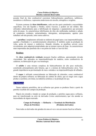 Curso Prático & Objetivo 
Direitos Autorais Reservados 
posição final do óleo combustível coexistem hidrocarbonetos parafínicos, naftênicos, 
aromáticos e olefínicos, e apresenta ainda teores de enxofre, nitrogênio e oxigênio. 
Existem centenas de óleos lubrificantes, cada um dos quais atendendo a necessidades 
específicas. Uns são líquidos e fluidos, outros viscosos, e podem ser até sólidos. São 
utilizados industrialmente para a lubrificação de máquinas e equipamentos que possuam 
atrito de peças. As características lubrificantes do óleo são melhoradas mediante a adição 
de compostos oxidantes, antiarranhantes, detergentes, antiespumantes, agentes para 
trabalhos sob alta pressão, entre outros aditivos. 
A parafina é amplamente utilizada na indústria do papel para a sua impermeabilização, 
quando a finalidade é o acondicionamento alimentício. É também usada na produção de 
velas, goma de mascar e explosivos. Quando cloradas, as parafinas servem como 
revestimento, pois adquirem propriedades que as tornam à prova de fogo. As características 
mais importantes das parafinas são o seu ponto de fusão e o teor de óleo. 
Curso Prático & Objetivo 
Direitos Autorais Reservados 
16 
Resíduos 
Os óleos combustíveis residuais possuem frações asfálticas, apresentando elevada 
viscosidade. São aplicados na impermeabilização de madeira, como combustíveis de 
caldeiras, na fabricação de gás e na metalurgia. 
O asfalto é uma mistura complexa de hidrocarbonetos de alto peso molecular, 
constituído principalmente pelo betume, que é a mistura de hidrocarbonetos ativa. Tem 
grande importância na pavimentação de ruas e estradas e na impermeabilização de telhados. 
O coque é utilizado comercialmente na fabricação de eletrodos; como combustível 
dentro da própria refinaria; na fabricação do carbeto de cálcio, que ao reagir com a água 
produz o acetileno; em tintas; na indústria cerâmica; e na produção do aço. 
04. Refinaria 
Numa indústria petrolífera, são as refinarias que geram os produtos finais a partir do 
petróleo recebido dos campos de produção. 
Depois de extraído e tratado no campo de produção, o petróleo segue para a refinaria, 
para ser transformado na série de derivados (vistos anteriormente), que vão atender as 
necessidades de algum mercado. 
Campo de Produção ® Refinaria ® Terminais de Distribuição 
(Poços de Petróleo) (Produtos derivados) 
Nem todos os derivados são gerados de uma só vez e em um mesmo local na refinaria. 
 