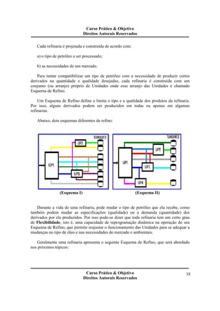 Curso Prático & Objetivo 
Direitos Autorais Reservados 
Curso Prático & Objetivo 
Direitos Autorais Reservados 
18 
Cada refinaria é projetada e construída de acordo com: 
a) o tipo de petróleo a ser processado; 
b) as necessidades de um mercado. 
Para tentar compatibilizar um tipo de petróleo com a necessidade de produzir certos 
derivados na quantidade e qualidade desejadas, cada refinaria é construída com um 
conjunto (ou arranjo) próprio de Unidades onde esse arranjo das Unidades é chamado 
Esquema de Refino. 
Um Esquema de Refino define e limita o tipo e a qualidade dos produtos da refinaria. 
Por isso, alguns derivados podem ser produzidos em todas ou apenas em algumas 
refinarias. 
Abaixo, dois esquemas diferentes de refino: 
(Esquema I) (Esquema II) 
Durante a vida de uma refinaria, pode mudar o tipo de petróleo que ela recebe, como 
também podem mudar as especificações (qualidade) ou a demanda (quantidade) dos 
derivados por ela produzidos. Por isso pode-se dizer que toda refinaria tem um certo grau 
de Flexibilidade, isto é, uma capacidade de reprogramação dinâmica na operação do seu 
Esquema de Refino, que permite reajustar o funcionamento das Unidades para se adequar a 
mudanças no tipo de óleo e nas necessidades do mercado e ambientais. 
Geralmente uma refinaria apresenta o seguinte Esquema de Refino, que será abordado 
nos próximos tópicos: 
 