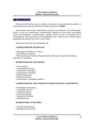 Curso Prático & Objetivo 
Direitos Autorais Reservados 
Curso Prático & Objetivo 
Direitos Autorais Reservados 
20 
05. Refino do Petróleo 
Para que os derivados possam ser obtidos, é necessário o processamento do petróleo. A 
este processamento (em suas inúmeras atividades), chamamos: Refino. 
Uma refinaria possui uma combinação de processo de destilação e de transformação. 
Assim, o óleo cru e estabilizado é primeiramente separado em sua frações constituintes 
através das destilações e, posteriormente, algumas faixas do corte na destilação têm a 
necessidade de sofrer um processo de transformação, com o objetivo de se reduzir maiores 
quantidades de produtos mais leves e mais nobres. 
Os processos de refino são classificados em: 
A) PROCESSOS DE SEPARAÇÃO 
• Destilação Atmosférica e à Vácuo; 
• Desasfaltação a Propano; 
• Desaromatização a Furfural, Desparafinação a Solvente, Extração de Aromáticos, 
Adsorção de n-parafinas. 
B) PROCESSOS DE CONVERSÃO 
• Viscorredução; 
• Craqueamento Térmico; 
• Coqueamento Retardado; 
• Craqueamento Catalítico; 
• Hidrocraqueamento; 
• Reforma Catalítica; 
• Isomerização e Alquilação Catalítica. 
C) PROCESSOS DE TRATAMENTO OU PROCESSOS DE ACABEMENTO 
• Dessalgação Eletrostática; 
• Tratamento Cáustico; 
• Tratamento Merox; 
• Tratamento Bender; 
• Tratamento Dea/Mea; 
• Hidrotratamento. 
D) PROCESSOS AUXILIARES 
• Geração de Hidrogênio; 
• Recuperação de Enxofre; 
 