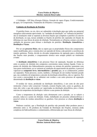 Curso Prático & Objetivo 
Direitos Autorais Reservados 
• Utilidades - Off Sites (Energia Elétrica, Geração de vapor d’água, Condicionamento 
Curso Prático & Objetivo 
Direitos Autorais Reservados 
21 
de água, Ar Comprimido, Tratamento de Efluentes e estocagem). 
Unidades de Destilação de Petróleo 
O petróleo bruto, ou cru, deve ser submetido à destilação para que tenha seu potencial 
energético efetivamente aproveitado. As “unidades de destilação” ou “refinaria de petróleo” 
são as instalações onde se separam as diversas frações que compõem o petróleo cru através 
da destilação, ou seja, nessas unidades as frações de petróleo são separadas em função da 
diferença em suas faixas de ponto de ebulição. Normalmente as refinarias contam com duas 
unidades de processo para efetuar a destilação do petróleo: Destilação Atmosférica e 
Destilação a Vácuo. 
Por ser um processo físico, não se espera que as propriedades físicas dos componentes 
sejam modificadas, pois o sistema deve ser operado de forma a não permitir a ocorrência de 
reações químicas. Porém, devido ás elevadas temperaturas de operação para a destilação 
das frações mais pesadas, o craqueamento térmico nem sempre poderá ser totalmente 
evitado. 
A destilação atmosférica é um processo físico de separação, baseado na diferença 
entre os pontos de ebulição dos compostos coexistentes numa mistura líquida. Como os 
pontos de ebulição dos hidrocarbonetos presentes na mistura do petróleo aumentam com 
seus pesos moleculares, ao se variarem as condições de aquecimento do petróleo, é possível 
vaporizar-se compostos leves, intermediários e pesados que, ao se condensarem, podem 
ser separados. Neste processo, ocorre, também, a formação de um resíduo bastante pesado 
que, nas condições de temperatura e pressão da destilação atmosférica, não se vaporiza. Por 
isso existe a necessidade de se submeter este resíduo a um outro processo de separação 
denominado de destilação a vácuo. 
O resíduo de vácuo, produzido na destilação atmosférica, é um corte de alto peso 
molecular e baixo valor comercial. Contudo, existem frações nele, como os gasóleos, de 
mais alto valor e que não podem ser vaporizadas na destilação atmosférica, pois o limite 
máximo de temperatura da destilação é inferior a seus pontos de ebulição. 
Como a temperatura de ebulição varia diretamente com a pressão, ao se reduzir a 
pressão, reduz-se o ponto de ebulição. Então, trabalhando em pressões subatmosféricas é 
possível retirar do resíduo atmosférico os gasóleos. Este processo se chama destilação a 
vácuo. 
Podemos concluir, que a Destilação do petróleo não pretende obter produtos puros e 
diferentes entre si. Os produtos da Unidade de Destilação são Frações, misturas ainda 
complexas de hidrocarbonetos e contaminantes, diferenciadas por suas faixas de ebulição. 
 