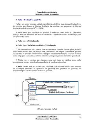 Curso Prático & Objetivo 
Direitos Autorais Reservados 
Curso Prático & Objetivo 
Direitos Autorais Reservados 
24 
3. Nafta - (Corte 200C A 220 ºC) 
Nafta é um termo genérico adotado na indústria petrolífera para designar frações leves 
do petróleo, que abrange a faixa de destilação da gasolina e do querosene. A faixa de 
destilação poderá variar de 200C a 2000C. 
A nafta obtida pela destilação do petróleo é conhecida como nafta DD (destilação 
direta) e pode ser fracionada em duas ou três naftas, a depender da faixa de destilação, que 
são conhecidas como: 
a) Nafta Leve e Nafta Pesada; 
b) Nafta Leve, Nafta Intermediária e Nafta Pesada. 
O fracionamento da nafta, nesses dois ou três cortes, depende da sua aplicação final. 
Dessa forma a nafta pode ser produto final, armazenada em tanques (como nafta, gasolina 
ou solvente) ou produtos intermediários, indo para unidade de tratamento cáustico, ou ainda 
como carga para a unidade de reforma catalítica (para gerar gasolina de melhor qualidade). 
A Nafta Leve é enviada para tanques, para mais tarde ser vendida como nafta 
petroquímica, ou para ser utilizada na produção de gasolina automotiva. 
A Nafta Pesada pode ser enviada para a Unidade de Reforma Catalítica para aumento 
de octanagem (melhoria na qualidade da gasolina) para produção de gasolina, ou 
diretamente para ser utilizada na mistura de gasolina; 
(Observe acima a Nafta) 
 