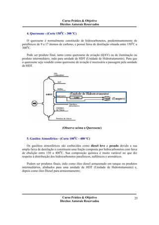 Curso Prático & Objetivo 
Direitos Autorais Reservados 
Curso Prático & Objetivo 
Direitos Autorais Reservados 
25 
4. Querosene - (Corte 1500C - 300 ºC) 
O querosene é normalmente constituído de hidrocarbonetos, predominantemente de 
parafínicos de 9 a 17 átomos de carbono, e possui faixa de destilação situada entre 1500C a 
3000C. 
Pode ser produto final, tanto como querosene de aviação (QAV) ou de iluminação ou 
produto intermediário, indo para unidade de HDT (Unidade de Hidrotratamento). Para que 
o querosene seja vendido como querosene de aviação é necessária a passagem pela unidade 
de HDT. 
(Observe acima o Querosene) 
5. Gasóleo Atmosférico - (Corte 1000C - 400 ºC) 
Os gasóleos atmosféricos são conhecidos como diesel leve e pesado devido a sua 
ampla faixa de destilação e constituem uma fração composta por hidrocarbonetos com faixa 
de ebulição entre 150 a 4000C. Sua composição química é muito variável no que diz 
respeito á distribuição dos hidrocarbonetos parafínicos, naftênicos e aromáticos. 
Podem ser produtos finais, indo como óleo diesel armazenado em tanque ou produtos 
intermediários, alinhados para uma unidade de HDT (Unidade de Hidrotratamento) e, 
depois como óleo Diesel para armazenamento; 
 