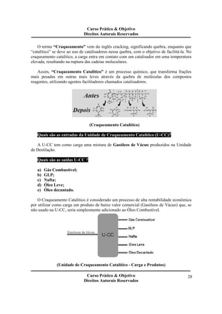 Curso Prático & Objetivo 
Direitos Autorais Reservados 
O termo “Craqueamento” vem do inglês cracking, significando quebra, enquanto que 
“catalítico” se deve ao uso de catalisadores nessa quebra, com o objetivo de facilitá-la. No 
craqueamento catalítico, a carga entra em contato com um catalisador em uma temperatura 
elevada, resultando na ruptura das cadeias moleculares. 
Assim, “Craqueamento Catalítico” é um processo químico, que transforma frações 
mais pesadas em outras mais leves através da quebra de moléculas dos compostos 
reagentes, utilizando agentes facilitadores chamados catalisadores. 
Curso Prático & Objetivo 
Direitos Autorais Reservados 
28 
(Craqueamento Catalítico) 
Quais são as entradas da Unidade de Craqueamento Catalítico (U-CC)? 
A U-CC tem como carga uma mistura de Gasóleos de Vácuo produzidos na Unidade 
de Destilação. 
Quais são as saídas U-CC ? 
a) Gás Combustível; 
b) GLP; 
c) Nafta; 
d) Óleo Leve; 
e) Óleo decantado. 
O Craqueamento Catalítico é considerado um processo de alta rentabilidade econômica 
por utilizar como carga um produto de baixo valor comercial (Gasóleos de Vácuo) que, se 
não usado na U-CC, seria simplesmente adicionado ao Óleo Combustível. 
(Unidade de Craqueamento Catalítico - Carga e Produtos) 
 