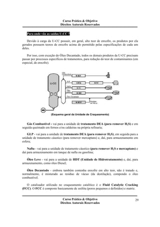 Curso Prático & Objetivo 
Direitos Autorais Reservados 
Curso Prático & Objetivo 
Direitos Autorais Reservados 
29 
Para onde vão as saídas U-CC ? 
Devido à carga da U-CC possuir, em geral, alto teor de enxofre, os produtos por ela 
gerados possuem teores de enxofre acima do permitido pelas especificações de cada um 
deles. 
Por isso, com exceção do Óleo Decantado, todos os demais produtos da U-CC precisam 
passar por processos específicos de tratamentos, para redução do teor de contaminantes (em 
especial, de enxofre). 
(Esquema geral da Unidade de Craqueamento) 
Gás Combustível - vai para a unidade de tratamento DEA (para remover H2S) e em 
seguida queimado em fornos e/ou caldeiras na própria refinaria; 
GLP - vai para a unidade de tratamento DEA (para remover H2S), em seguida para a 
unidade de tratamento cáustico (para remover mercaptans) e, daí, para armazenamento em 
esfera; 
Nafta - vai para a unidade de tratamento cáustico (para remover H2S e mercaptans) e 
daí para armazenamento em tanque de nafta ou gasolina; 
Óleo Leve - vai para a unidade de HDT (Unidade de Hidrotratamento) e, daí, para 
armazenamento, como óleo Diesel; 
Óleo Decantado - embora também contenha enxofre em alto teor, não é tratado e, 
normalmente, é misturado ao resíduo de vácuo (da destilação), compondo o óleo 
combustível. 
O catalisador utilizado no craqueamento catalítico é o Fluid Catalytic Cracking 
(FCC). O FCC é composto basicamente de zeólita (poros pequenos e definidos) e matriz. 
 