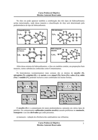 Curso Prático & Objetivo 
Direitos Autorais Reservados 
No óleo cru pode aparecer também a combinação dos três tipos de hidrocarbonetos 
acima mencionados, onde dessa maneira a classificação do óleo será determinado pela 
predominância do tipo de hidrocarboneto. 
Além dessa mistura de hidrocarbonetos, o óleo cru também contém, em proporções bem 
Curso Prático & Objetivo 
Direitos Autorais Reservados 
3 
menores, outras substâncias conhecidas como Contaminantes; 
¨ 
Os heteroátomos (contaminantes) mais comuns são os átomos de enxofre (S), 
nitrogênio (N), oxigênio (O), e de metais como níquel (Ni), ferro (Fe), cobre (Cu), sódio 
(Na) e vanádio (V), podendo inclusive estar combinados de muitas formas; 
O enxofre (S) é o contaminante de maior predominância e presente em vários tipos de 
petróleo. Os contaminantes sulfurados (contém enxofre) causam problemas no manuseio, 
transporte e uso dos derivados que estão presentes. 
a) manuseio - redução de eficiência dos catalisadores nas refinarias; 
 