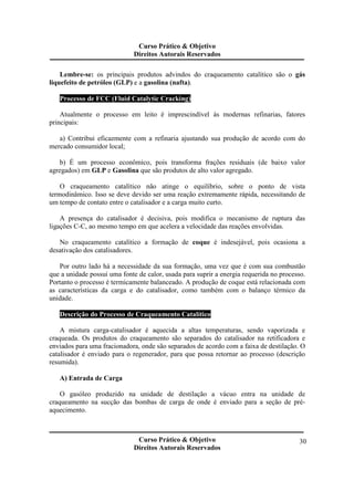 Curso Prático & Objetivo 
Direitos Autorais Reservados 
Lembre-se: os principais produtos advindos do craqueamento catalítico são o gás 
Curso Prático & Objetivo 
Direitos Autorais Reservados 
30 
liquefeito de petróleo (GLP) e a gasolina (nafta). 
Processo de FCC (Fluid Catalytic Cracking) 
Atualmente o processo em leito é imprescindível às modernas refinarias, fatores 
principais: 
a) Contribui eficazmente com a refinaria ajustando sua produção de acordo com do 
mercado consumidor local; 
b) É um processo econômico, pois transforma frações residuais (de baixo valor 
agregados) em GLP e Gasolina que são produtos de alto valor agregado. 
O craqueamento catalítico não atinge o equilíbrio, sobre o ponto de vista 
termodinâmico. Isso se deve devido ser uma reação extremamente rápida, necessitando de 
um tempo de contato entre o catalisador e a carga muito curto. 
A presença do catalisador é decisiva, pois modifica o mecanismo de ruptura das 
ligações C-C, ao mesmo tempo em que acelera a velocidade das reações envolvidas. 
No craqueamento catalítico a formação de coque é indesejável, pois ocasiona a 
desativação dos catalisadores. 
Por outro lado há a necessidade da sua formação, uma vez que é com sua combustão 
que a unidade possui uma fonte de calor, usada para suprir a energia requerida no processo. 
Portanto o processo é termicamente balanceado. A produção de coque está relacionada com 
as características da carga e do catalisador, como também com o balanço térmico da 
unidade. 
Descrição do Processo de Craqueamento Catalítico 
A mistura carga-catalisador é aquecida a altas temperaturas, sendo vaporizada e 
craqueada. Os produtos do craqueamento são separados do catalisador na retificadora e 
enviados para uma fracionadora, onde são separados de acordo com a faixa de destilação. O 
catalisador é enviado para o regenerador, para que possa retornar ao processo (descrição 
resumida). 
A) Entrada de Carga 
O gasóleo produzido na unidade de destilação a vácuo entra na unidade de 
craqueamento na sucção das bombas de carga de onde é enviado para a seção de pré-aquecimento. 
 