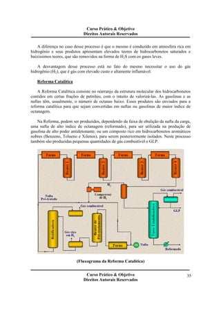 Curso Prático & Objetivo 
Direitos Autorais Reservados 
A diferença no caso desse processo é que o mesmo é conduzido em atmosfera rica em 
hidrogênio e seus produtos apresentam elevados teores de hidrocarbonetos saturados e 
baixíssimos teores, que são removidos na forma de H2S com os gases leves. 
A desvantagem desse processo está no fato do mesmo necessitar o uso do gás 
Curso Prático & Objetivo 
Direitos Autorais Reservados 
35 
hidrogênio (H2), que é gás com elevado custo e altamente inflamável. 
Reforma Catalítica 
A Reforma Catalítica consiste no rearranjo da estrutura molecular dos hidrocarbonetos 
contidos em certas frações de petróleo, com o intuito de valorizá-las. As gasolinas e as 
naftas têm, usualmente, o número de octanas baixo. Esses produtos são enviados para a 
reforma catalítica para que sejam convertidas em naftas ou gasolinas de maior índice de 
octanagem. 
Na Reforma, podem ser produzidos, dependendo da faixa de ebulição da nafta da carga, 
uma nafta de alto índice de octanagem (reformado), para ser utilizada na produção de 
gasolina de alto poder antidetonante, ou um composto rico em hidrocarbonetos aromáticos 
nobres (Benzeno, Tolueno e Xilenos), para serem posteriormente isolados. Neste processo 
também são produzidas pequenas quantidades de gás combustível e GLP. 
(Fluxograma da Reforma Catalítica) 
 