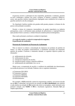 Curso Prático & Objetivo 
Direitos Autorais Reservados 
O processo envolve a utilização de uma isoparafina, geralmente o isobutano, presente 
no GLP, combinada a olefinas, tais como o propeno, os butenos e pentenos. Obtém-se, 
assim, uma gasolina sintética especialmente empregada como combustível de aviação ou 
gasolina automotiva de alta octanagem. 
Na Alquilação Catalítica também são geradas nafta pesada, propano e n-butano de alta 
Curso Prático & Objetivo 
Direitos Autorais Reservados 
37 
pureza como produção secundária. 
Permite a síntese de compostos intermediários de grande importância na indústria 
petroquímica, como o etil-benzeno (para produção de poliestireno), o isopropril-benzeno 
(para produzir fenol e acetona) e o dodecil-benzeno (matéria-prima de detergentes). 
Duas seções principais constituem a unidade de alquilação: 
a) a seção de reação e a seção de recuperação de reagentes; 
b) purificação do catalisador. 
Processos de Tratamento ou Processos de Acabamento 
Para se remover ou alterar a concentração de impurezas nos produtos de petróleo de 
forma a se obter um produto comercializável, é usualmente necessário um tratamento 
químico do produto. Conforme o tratamento adotado, os seguintes objetivos podem ser 
alcançados: 
a) melhoramento da coloração; 
b) melhoramento do odor; 
c) remoção de compostos de enxofre; 
d) remoção de goma, resinas e materiais asfálticos; 
e) melhoramento da estabilidade à luz e ao ar. 
Dentre esses, a recuperação de enxofre e a melhoria da estabilidade são determinantes 
na escolha do processo a ser utilizado. Podemos citar os seguintes tratamentos: 
a) Tratamento DEA/MEA 
b) Tratamento Cáustico; 
c) Tratamento MEROX; 
d) Tratamento BENDER; 
d) Hidrotratamento. 
Por exemplo: o GLP produzido a partir do craqueamento catalítico, por possuir elevado 
teor de H2S, é submetido a um processo de extração com DEA (dietilamina), que substitui 
a soda cáustica na extração do H2S, porém não extrai as mercaptans, sendo necessário uma 
posterior extração com NaOH. O DEA é facilmente regenerável, liberando H2S por 
simples aquecimento. 
 