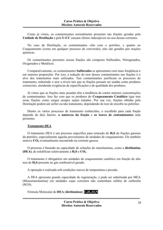Curso Prático & Objetivo 
Direitos Autorais Reservados 
Como já vimos, os contaminantes normalmente presentes nas frações geradas pela 
Unidade de Destilação e pela U-CC causam efeitos indesejáveis no uso dessas correntes. 
No caso da Destilação, os contaminantes vêm com o petróleo, e quanto ao 
Craqueamento (como em qualquer processo de conversão), eles são gerados por reações 
químicas. 
Os contaminantes presentes nessas frações são composto Sulfurados, Nitrogenados, 
Curso Prático & Objetivo 
Direitos Autorais Reservados 
38 
Oxigenados e Metálicos. 
Comparativamente, os contaminantes Sulfurados se apresentam com mais freqüência e 
em maiores proporções. Por isso, a redução do teor desses contaminantes nas frações é o 
alvo dos tratamentos mais utilizados. Tais contaminantes justificam os processos de 
tratamento, reduzindo o teor a níveis tais que as frações possam ser usadas como produtos 
comerciais, atendendo exigências de especificações e de qualidade dos produtos. 
Já vimos que as frações mais pesadas têm a tendência de conter maiores concentrações 
de contaminantes. Isso faz com que os produtos do Craqueamento Catalítico (que tem 
essas frações como carga) sempre sejam tratados. Por sua vez, frações obtidas pela 
Destilação podem até sofrer ou não tratamento, dependendo do teor de enxofre no petróleo. 
Dentre os vários processos de tratamento conhecidos, o escolhido para cada fração 
depende de dois fatores: a natureza da fração e os teores de contaminantes nela 
presentes. 
Tratamento DEA 
O tratamento DEA é um processo específico para remoção de H2S de frações gasosas 
do petróleo, especialmente aquelas provenientes de unidades de craqueamento. Ele também 
remove CO2 eventualmente encontrado na corrente gasosa. 
O processo é baseado na capacidade de soluções de etanolaminas, como a dietilamina 
(DEA), de solubilizar seletivamente a H2S e CO2. 
O tratamento é obrigatório em unidades de craqueamento catalítico em função do alto 
teor de H2S presente no gás combustível gerado. 
A operação é realizada sob condições suaves de temperatura e pressão. 
A DEA apresenta grande capacidade de regeneração, e pode ser substituída por MEA 
(Monoetanolamina) em unidades cujas correntes não contenham sulfeto de carbonila 
(SCO). 
Fórmula Molecular do DEA (dietilamina): C4H11O2N 
 
