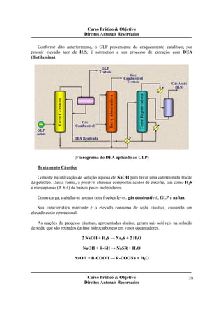 Curso Prático & Objetivo 
Direitos Autorais Reservados 
Conforme dito anteriormente, o GLP proveniente do craqueamento catalítico, por 
possuir elevado teor de H2S, é submetido a um processo de extração com DEA 
(dietilamina). 
Curso Prático & Objetivo 
Direitos Autorais Reservados 
39 
(Fluxograma do DEA aplicado ao GLP) 
Tratamento Cáustico 
Consiste na utilização de solução aquosa de NaOH para lavar uma determinada fração 
de petróleo. Dessa forma, é possível eliminar compostos ácidos de enxofre, tais como H2S 
e mercaptanas (R-SH) de baixos pesos moleculares. 
Como carga, trabalha-se apenas com frações leves: gás combustível, GLP e naftas. 
Sua característica marcante é o elevado consumo de soda cáustica, causando um 
elevado custo operacional. 
As reações do processo cáustico, apresentadas abaixo, geram sais solúveis na solução 
de soda, que são retirados da fase hidrocarboneto em vasos decantadores. 
2 NaOH + H2S → Na2S + 2 H2O 
NaOH + R-SH → NaSR + H2O 
NaOH + R-COOH → R-COONa + H2O 
 