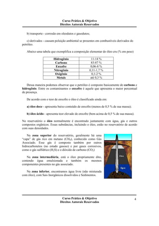 Curso Prático & Objetivo 
Direitos Autorais Reservados 
Curso Prático & Objetivo 
Direitos Autorais Reservados 
4 
b) transporte - corrosão em oleodutos e gasodutos; 
c) derivados - causam poluição ambiental se presentes em combustíveis derivados do 
petróleo. 
Abaixo uma tabela que exemplifica a composição elementar do óleo cru (% em peso) 
Hidrogênio 11-14 % 
Carbono 83-87 % 
Enxofre 0,06-8 % 
Nitrogênio 0,11-1,7 % 
Oxigênio 0,1-2 % 
Metais até 0,3 % 
Dessa maneira podemos observar que o petróleo é composto basicamente de carbono e 
hidrogênio. Entre os contaminantes o enxofre é aquele que apresenta o maior percentual 
de presença. 
De acordo com o teor de enxofre o óleo é classificado ainda em: 
a) óleo doce - apresenta baixo conteúdo de enxofre (menos de 0,5 % de sua massa); 
b) óleo ácido - apresenta teor elevado de enxofre (bem acima de 0,5 % de sua massa). 
No reservatório o óleo normalmente é encontrado juntamente com água, gás e outros 
compostos orgânicos. Essas substâncias, incluindo o óleo, estão no reservatório de acordo 
com suas densidades. 
Na zona superior do reservatório, geralmente há uma 
“capa” de gás rico em metano (CH4), conhecido como Gás 
Associado. Esse gás é composto também por outros 
hidrocarbonetos (no estado gasoso) e por gases corrosivos, 
como o gás sulfídrico (H2S) e o dióxido de carbono (CO2) 
Na zona intermediária, está o óleo propriamente dito, 
contendo égua emulsionada e também os mesmos 
componentes presentes no gás associado. 
Na zona inferior, encontramos água livre (não misturada 
com óleo), com Sais Inorgânicos dissolvidos e Sedimentos. 
 