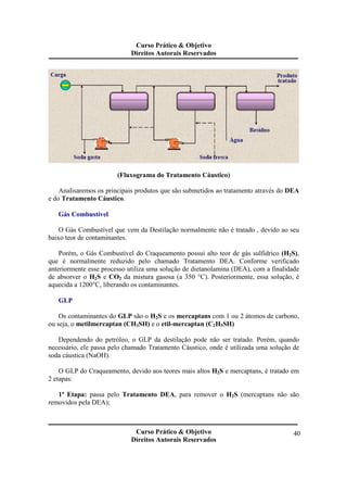 Curso Prático & Objetivo 
Direitos Autorais Reservados 
Curso Prático & Objetivo 
Direitos Autorais Reservados 
40 
(Fluxograma do Tratamento Cáustico) 
Analisaremos os principais produtos que são submetidos ao tratamento através do DEA 
e do Tratamento Cáustico. 
Gás Combustível 
O Gás Combustível que vem da Destilação normalmente não é tratado , devido ao seu 
baixo teor de contaminantes. 
Porém, o Gás Combustível do Craqueamento possui alto teor de gás sulfídrico (H2S), 
que é normalmente reduzido pelo chamado Tratamento DEA. Conforme verificado 
anteriormente esse processo utiliza uma solução de dietanolamina (DEA), com a finalidade 
de absorver o H2S e CO2 da mistura gasosa (a 350 °C). Posteriormente, essa solução, é 
aquecida a 1200°C, liberando os contaminantes. 
GLP 
Os contaminantes do GLP são o H2S e os mercaptans com 1 ou 2 átomos de carbono, 
ou seja, o metilmercaptan (CH3SH) e o etil-mercaptan (C2H5SH) 
Dependendo do petróleo, o GLP da destilação pode não ser tratado. Porém, quando 
necessário, ele passa pelo chamado Tratamento Cáustico, onde é utilizada uma solução de 
soda cáustica (NaOH). 
O GLP do Craqueamento, devido aos teores mais altos H2S e mercaptans, é tratado em 
2 etapas: 
1ª Etapa: passa pelo Tratamento DEA, para remover o H2S (mercaptans não são 
removidos pela DEA); 
 