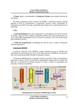 Curso Prático & Objetivo 
Direitos Autorais Reservados 
2ª Etapa: depois, é encaminhado ao Tratamento Cáustico, para remoção eficiente de 
Curso Prático & Objetivo 
Direitos Autorais Reservados 
41 
mercaptans. 
Por razões econômicas (menor consumo de NaOH), o Tratamento Cáustico, quando 
aplicado ao GLP do Craqueamento, é regenerativo, devido à maior concentração de 
mercaptans nesse GLP. Essa soda é regenerada pela injeção de ar e pela presença de um 
catalisador. 
Nafta 
A Nafta da Destilação tem, como contaminantes, os mercaptans com mais de 3 átomos 
de carbono, além de outros compostos sulfurados (sulfetos) em menor concentração e, às 
vezes, algum H2S. Dependendo do teor de enxofre no petróleo, essa nafta deverá passar 
pelo Tratamento Cáustico. 
A Nafta do Craqueamento, à semelhança do GLP da U-CC, é usado o Tratamento 
Cáustico regenerativo. 
Tratamento MEROX 
O processo conhecido como MEROX é aquele adotado para que se obtenha uma 
regeneração da soda cáustica que retira o H2S. Dessa maneira o MEROX é um processo 
que visa a economia do NaOH utilizado no tratamento cáustico. 
O Tratamento MEROX pode ser aplicado a frações leves (GLP e nafta) e intermediárias 
(querosene e diesel). Utiliza um catalisador organometálico (ftalocianina de cobalto) em 
leito fixo ou dissolvido na solução cáustica, de forma a extrair as mercaptanas dos 
derivados e oxidá-las a dissulfetos. 
(Fluxograma do Tratamento MEROX para o GLP) 
 