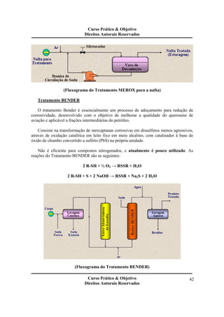 Curso Prático & Objetivo 
Direitos Autorais Reservados 
Curso Prático & Objetivo 
Direitos Autorais Reservados 
42 
(Fluxograma do Tratamento MEROX para a nafta) 
Tratamento BENDER 
O tratamento Bender é essencialmente um processo de adoçamento para redução de 
corrosividade, desenvolvido com o objetivo de melhorar a qualidade do querosene de 
aviação e aplicável a frações intermediárias do petróleo. 
Consiste na transformação de mercaptanas corrosivas em dissulfetos menos agressivos, 
através de oxidação catalítica em leito fixo em meio alcalino, com catalisador à base de 
óxido de chumbo convertido a sulfeto (PbS) na própria unidade. 
Não é eficiente para compostos nitrogenados, e atualmente é pouco utilizado. As 
reações do Tratamento BENDER são as seguintes: 
2 R-SH + ½ O2 → RSSR + H2O 
2 R-SH + S + 2 NaOH → RSSR + Na2S + 2 H2O 
(Fluxograma do Tratamento BENDER) 
 