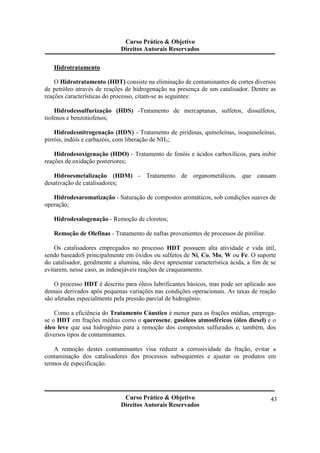 Curso Prático & Objetivo 
Direitos Autorais Reservados 
Curso Prático & Objetivo 
Direitos Autorais Reservados 
43 
Hidrotratamento 
O Hidrotratamento (HDT) consiste na eliminação de contaminantes de cortes diversos 
de petróleo através de reações de hidrogenação na presença de um catalisador. Dentre as 
reações características do processo, citam-se as seguintes: 
Hidrodessulfurização (HDS) -Tratamento de mercaptanas, sulfetos, dissulfetos, 
tiofenos e benzotiofenos; 
Hidrodesnitrogenação (HDN) - Tratamento de piridinas, quinoleínas, isoquinoleínas, 
pirróis, indóis e carbazóis, com liberação de NH3; 
Hidrodesoxigenação (HDO) - Tratamento de fenóis e ácidos carboxílicos, para inibir 
reações de oxidação posteriores; 
Hidroesmetalização (HDM) - Tratamento de organometálicos, que causam 
desativação de catalisadores; 
Hidrodesaromatização - Saturação de compostos aromáticos, sob condições suaves de 
operação; 
Hidrodesalogenação - Remoção de cloretos; 
Remoção de Olefinas - Tratamento de naftas provenientes de processos de pirólise. 
Os catalisadores empregados no processo HDT possuem alta atividade e vida útil, 
sendo baseadoS principalmente em óxidos ou sulfetos de Ni, Co, Mo, W ou Fe. O suporte 
do catalisador, geralmente a alumina, não deve apresentar característica ácida, a fim de se 
evitarem, nesse caso, as indesejáveis reações de craqueamento. 
O processo HDT é descrito para óleos lubrificantes básicos, mas pode ser aplicado aos 
demais derivados após pequenas variações nas condições operacionais. As taxas de reação 
são afetadas especialmente pela pressão parcial de hidrogênio. 
Como a eficiência do Tratamento Cáustico é menor para as frações médias, emprega-se 
o HDT em frações médias como o querosene, gasóleos atmosféricos (óleo diesel) e o 
óleo leve que usa hidrogênio para a remoção dos compostos sulfurados e, também, dos 
diversos tipos de contaminantes. 
A remoção destes contaminantes visa reduzir a corrosividade da fração, evitar a 
contaminação dos catalisadores dos processos subsequentes e ajustar os produtos em 
termos de especificação. 
 