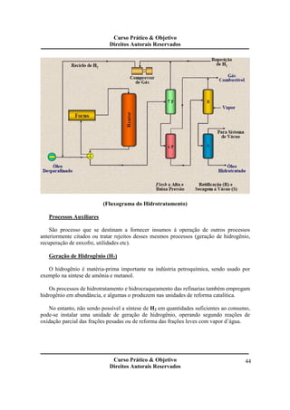 Curso Prático & Objetivo 
Direitos Autorais Reservados 
Curso Prático & Objetivo 
Direitos Autorais Reservados 
44 
(Fluxograma do Hidrotratamento) 
Processos Auxiliares 
São processo que se destinam a fornecer insumos à operação de outros processos 
anteriormente citados ou tratar rejeitos desses mesmos processos (geração de hidrogênio, 
recuperação de enxofre, utilidades etc). 
Geração de Hidrogênio (H2) 
O hidrogênio é matéria-prima importante na indústria petroquímica, sendo usado por 
exemplo na síntese de amônia e metanol. 
Os processos de hidrotratamento e hidrocraqueamento das refinarias também empregam 
hidrogênio em abundância, e algumas o produzem nas unidades de reforma catalítica. 
No entanto, não sendo possível a síntese de H2 em quantidades suficientes ao consumo, 
pode-se instalar uma unidade de geração de hidrogênio, operando segundo reações de 
oxidação parcial das frações pesadas ou de reforma das frações leves com vapor d’água. 
 